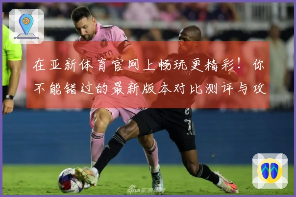 在亚新体育官网上畅玩更精彩！你不能错过的最新版本对比测评与攻略分享