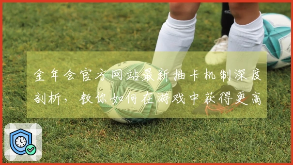 金年会官方网站最新抽卡机制深度剖析，教你如何在游戏中获得更高收益