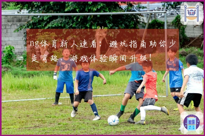ng体育新人速看：避坑指南助你少走弯路，游戏体验瞬间升级！