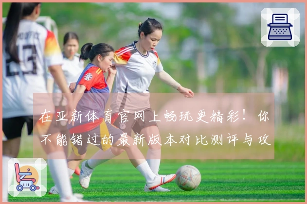 在亚新体育官网上畅玩更精彩！你不能错过的最新版本对比测评与攻略分享